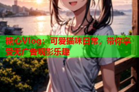糖心Vlog：可爱猫咪日常，带你享受无广告观影乐趣