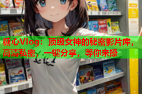 糖心Vlog：顶级女神的秘密影片库，高清私密，一键分享，等你来撩