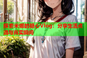 探索米娜的糖心Vlog：分享生活点滴与真实瞬间