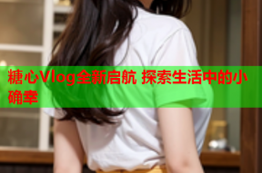 糖心Vlog全新启航 探索生活中的小确幸
