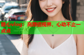 糖心vlog：高颜值视界，心动不止一点点