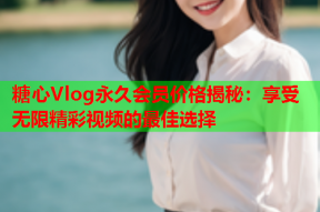 糖心Vlog永久会员价格揭秘：享受无限精彩视频的最佳选择