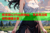 探索糖心Vlog新地址，尽享高清视频与便捷分享