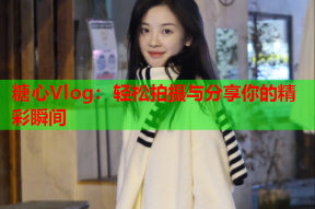 糖心Vlog：轻松拍摄与分享你的精彩瞬间