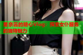 星奈酱的糖心Vlog：探索女仆服务的独特魅力