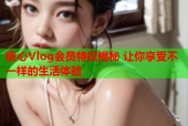 糖心Vlog会员特权揭秘 让你享受不一样的生活体验