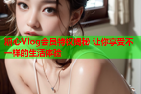 糖心Vlog会员特权揭秘 让你享受不一样的生活体验