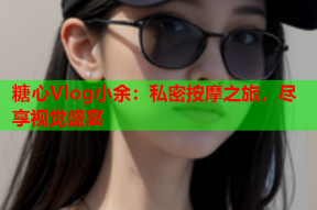 糖心Vlog小余：私密按摩之旅，尽享视觉盛宴
