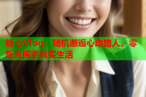 糖心Vlog：随机邂逅心动路人，零距离探索真实生活