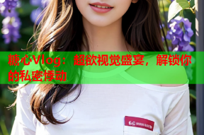 糖心Vlog：超欲视觉盛宴，解锁你的私密悸动