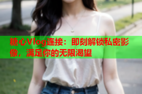 糖心Vlog连接：即刻解锁私密影像，满足你的无限渴望