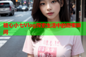 糖心小七Vlog探索生活中的甜蜜瞬间