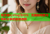 探索糖心Vlog污iOS：无限制观看与精彩分享的最佳选择