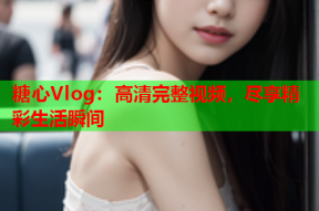 糖心Vlog：高清完整视频，尽享精彩生活瞬间