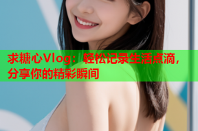 求糖心Vlog：轻松记录生活点滴，分享你的精彩瞬间