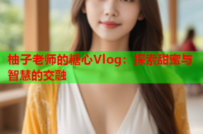 柚子老师的糖心Vlog：探索甜蜜与智慧的交融