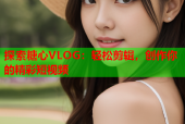 探索糖心VLOG：轻松剪辑，创作你的精彩短视频
