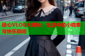糖心VLOG大揭秘：生活中的小确幸与快乐瞬间