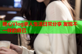 糖心Vlog素人生活日常分享 发现不一样的自己