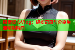 探索糖心Vlog：轻松记录与分享生活精彩瞬间