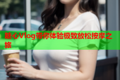 糖心Vlog带你体验极致放松按摩之旅