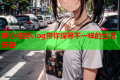 糖心视频vlog带你探寻不一样的生活乐趣