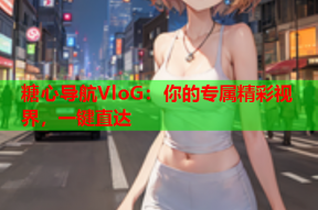 糖心导航VloG：你的专属精彩视界，一键直达