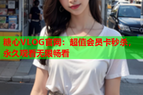 糖心VLOG官网：超值会员卡秒杀，永久观看无限畅看