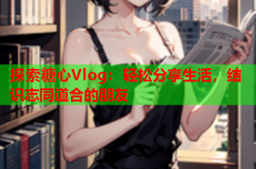 探索糖心Vlog：轻松分享生活，结识志同道合的朋友