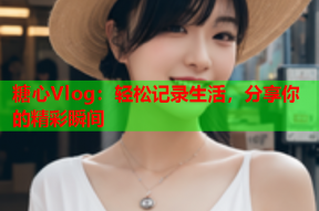 糖心Vlog：轻松记录生活，分享你的精彩瞬间