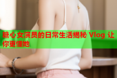 糖心女演员的日常生活揭秘 Vlog 让你更懂她