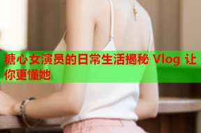 糖心女演员的日常生活揭秘 Vlog 让你更懂她