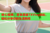 糖心视频：尽享原版TXVlog精彩，轻松分享你的生活瞬间