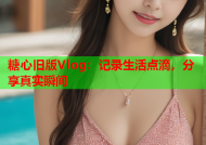 糖心旧版Vlog：记录生活点滴，分享真实瞬间