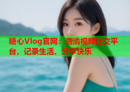 糖心Vlog官网：高清视频社交平台，记录生活、分享快乐