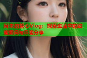 阿朱的糖心Vlog：探索生活中的甜蜜瞬间与真实分享