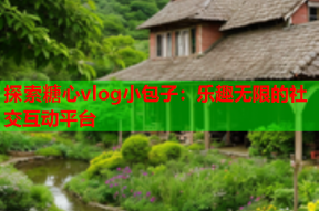 探索糖心vlog小包子：乐趣无限的社交互动平台