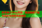 探索糖心Vlog黄版：极速视频下载与实时互动的完美结合