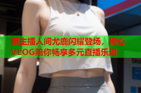 新主播人间尤鹿闪耀登场，糖心VLOG陪你畅享多元直播乐趣