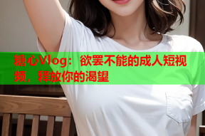 糖心Vlog：欲罢不能的成人短视频，释放你的渴望