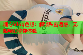 糖心Vlog色版：解锁私密诱惑，无限精彩等你体验