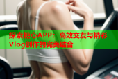 探索糖心APP：高效交友与精彩Vlog创作的完美结合