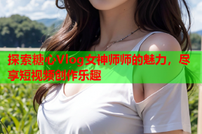 探索糖心Vlog女神师师的魅力，尽享短视频创作乐趣