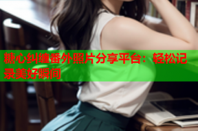 糖心纠缠番外照片分享平台：轻松记录美好瞬间