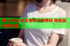 糖心Vlog女主角排行榜揭晓 她是最闪耀的星