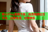 糖心Vlog官网下载：高清视频社交平台，记录生活，分享快乐