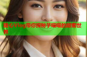 糖心Vlog带你探秘芋喵喵的甜蜜世界