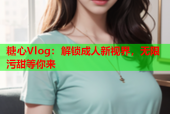 糖心Vlog：解锁成人新视界，无限污甜等你来
