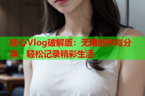 糖心Vlog破解版：无限创作与分享，轻松记录精彩生活
