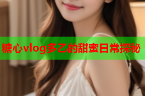 糖心vlog多乙的甜蜜日常探秘